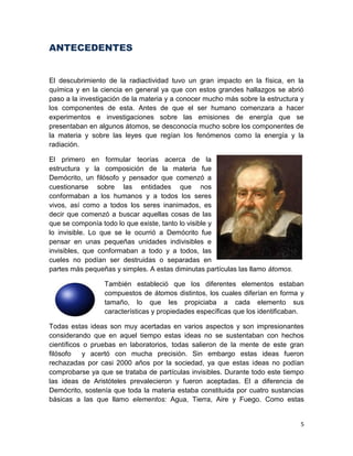 5
ANTECEDENTES
El descubrimiento de la radiactividad tuvo un gran impacto en la física, en la
química y en la ciencia en general ya que con estos grandes hallazgos se abrió
paso a la investigación de la materia y a conocer mucho más sobre la estructura y
los componentes de esta. Antes de que el ser humano comenzara a hacer
experimentos e investigaciones sobre las emisiones de energía que se
presentaban en algunos átomos, se desconocía mucho sobre los componentes de
la materia y sobre las leyes que regían los fenómenos como la energía y la
radiación.
El primero en formular teorías acerca de la
estructura y la composición de la materia fue
Demócrito, un filósofo y pensador que comenzó a
cuestionarse sobre las entidades que nos
conformaban a los humanos y a todos los seres
vivos, así como a todos los seres inanimados, es
decir que comenzó a buscar aquellas cosas de las
que se componía todo lo que existe, tanto lo visible y
lo invisible. Lo que se le ocurrió a Demócrito fue
pensar en unas pequeñas unidades indivisibles e
invisibles, que conformaban a todo y a todos, las
cueles no podían ser destruidas o separadas en
partes más pequeñas y simples. A estas diminutas partículas las llamo átomos.
También estableció que los diferentes elementos estaban
compuestos de átomos distintos, los cuales diferían en forma y
tamaño, lo que les propiciaba a cada elemento sus
características y propiedades específicas que los identificaban.
Todas estas ideas son muy acertadas en varios aspectos y son impresionantes
considerando que en aquel tiempo estas ideas no se sustentaban con hechos
científicos o pruebas en laboratorios, todas salieron de la mente de este gran
filósofo y acertó con mucha precisión. Sin embargo estas ideas fueron
rechazadas por casi 2000 años por la sociedad, ya que estas ideas no podían
comprobarse ya que se trataba de partículas invisibles. Durante todo este tiempo
las ideas de Aristóteles prevalecieron y fueron aceptadas. El a diferencia de
Demócrito, sostenía que toda la materia estaba constituida por cuatro sustancias
básicas a las que llamo elementos: Agua, Tierra, Aire y Fuego. Como estas
 