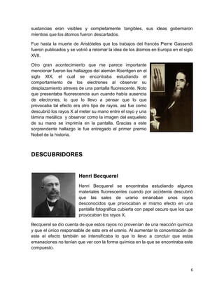 6
sustancias eran visibles y completamente tangibles, sus ideas gobernaron
mientras que los átomos fueron descartados.
Fue hasta la muerte de Aristóteles que los trabajos del francés Pierre Gassendi
fueron publicados y se volvió a retomar la idea de los átomos en Europa en el siglo
XVII.
Otro gran acontecimiento que me parece importante
mencionar fueron los hallazgos del alemán Roentgen en el
siglo XIX, el cual se encontraba estudiando el
comportamiento de los electrones al observar su
desplazamiento atreves de una pantalla fluorescente. Noto
que presentaba fluorescencia aun cuando había ausencia
de electrones, lo que lo llevo a pensar que lo que
provocaba tal efecto era otro tipo de rayos, así fue como
descubrió los rayos X al meter su mano entre el rayo y una
lámina metálica y observar como la imagen del esqueleto
de su mano se imprimía en la pantalla. Gracias a este
sorprendente hallazgo le fue entregado el primer premio
Nobel de la historia.
DESCUBRIDORES
Henri Becquerel
Henri Becquerel se encontraba estudiando algunos
materiales fluorescentes cuando por accidente descubrió
que las sales de uranio emanaban unos rayos
desconocidos que provocaban el mismo efecto en una
pantalla fotográfica cubierta con papel oscuro que los que
provocaban los rayos X.
Becquerel se dio cuenta de que estos rayos no provenían de una reacción química
y que el único responsable de esto era el uranio. Al aumentar la concentración de
este el efecto también se intensificaba lo que lo llevo a concluir que estas
emanaciones no tenían que ver con la forma química en la que se encontraba este
compuesto.
 