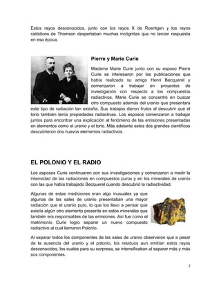 7
Estos rayos desconocidos, junto con los rayos X de Roentgen y los rayos
catódicos de Thomson despertaban muchas incógnitas que no tenían respuesta
en esa época.
Pierre y Marie Curie
Madame Marie Curie junto con su esposo Pierre
Curie se interesaron por las publicaciones que
había realizado su amigo Henri Becquerel y
comenzaron a trabajar en proyectos de
investigación con respecto a los compuestos
radiactivos. Marie Curie se concentró en buscar
otro compuesto además del uranio que presentara
este tipo de radiación tan extraña. Sus trabajos dieron frutos al descubrir que el
torio también tenía propiedades radiactivas. Los esposos comenzaron a trabajar
juntos para encontrar una explicación al fenómeno de las emisiones presentadas
en elementos como el uranio y el torio. Más adelante estos dos grandes científicos
descubrieron dos nuevos elementos radiactivos.
EL POLONIO Y EL RADIO
Los esposos Curie continuaron con sus investigaciones y comenzaron a medir la
intensidad de las radiaciones en compuestos puros y en los minerales de uranio
con las que había trabajado Becquerel cuando descubrió la radiactividad.
Algunas de estas mediciones eran algo inusuales ya que
algunas de las sales de uranio presentaban una mayor
radiación que el uranio puro, lo que los llevo a pensar que
existía algún otro elemento presente en estos minerales que
también era responsables de las emisiones. Así fue como el
matrimonio Curie logro separar un nuevo compuesto
radiactivo al cual llamaron Polonio.
Al separar todos los componentes de las sales de uranio observaron que a pesar
de la ausencia del uranio y el polonio, los residuos aun emitían estos rayos
desconocidos, los cuales para su sorpresa, se intensificaban al separar más y más
sus componentes.
 