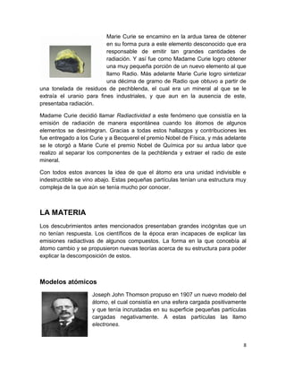 8
Marie Curie se encamino en la ardua tarea de obtener
en su forma pura a este elemento desconocido que era
responsable de emitir tan grandes cantidades de
radiación. Y así fue como Madame Curie logro obtener
una muy pequeña porción de un nuevo elemento al que
llamo Radio. Más adelante Marie Curie logro sintetizar
una décima de gramo de Radio que obtuvo a partir de
una tonelada de residuos de pechblenda, el cual era un mineral al que se le
extraía el uranio para fines industriales, y que aun en la ausencia de este,
presentaba radiación.
Madame Curie decidió llamar Radiactividad a este fenómeno que consistía en la
emisión de radiación de manera espontánea cuando los átomos de algunos
elementos se desintegran. Gracias a todas estos hallazgos y contribuciones les
fue entregado a los Curie y a Becquerel el premio Nobel de Física, y más adelante
se le otorgó a Marie Curie el premio Nobel de Química por su ardua labor que
realizo al separar los componentes de la pechblenda y extraer el radio de este
mineral.
Con todos estos avances la idea de que el átomo era una unidad indivisible e
indestructible se vino abajo. Estas pequeñas partículas tenían una estructura muy
compleja de la que aún se tenía mucho por conocer.
LA MATERIA
Los descubrimientos antes mencionados presentaban grandes incógnitas que un
no tenían respuesta. Los científicos de la época eran incapaces de explicar las
emisiones radiactivas de algunos compuestos. La forma en la que concebía al
átomo cambio y se propusieron nuevas teorías acerca de su estructura para poder
explicar la descomposición de estos.
Modelos atómicos
Joseph John Thomson propuso en 1907 un nuevo modelo del
átomo, el cual consistía en una esfera cargada positivamente
y que tenía incrustadas en su superficie pequeñas partículas
cargadas negativamente. A estas partículas las llamo
electrones.
 