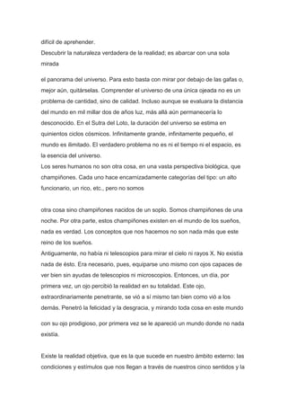 difícil de aprehender.
Descubrir la naturaleza verdadera de la realidad; es abarcar con una sola
mirada

el panorama del universo. Para esto basta con mirar por debajo de las gafas o,
mejor aún, quitárselas. Comprender el universo de una única ojeada no es un
problema de cantidad, sino de calidad. Incluso aunque se evaluara la distancia
del mundo en mil millar dos de años luz, más allá aún permanecería lo
desconocido. En el Sutra del Loto, la duración del universo se estima en
quinientos ciclos cósmicos. Infinitamente grande, infinitamente pequeño, el
mundo es ilimitado. El verdadero problema no es ni el tiempo ni el espacio, es
la esencia del universo.
Los seres humanos no son otra cosa, en una vasta perspectiva biológica, que
champiñones. Cada uno hace encarnizadamente categorías del tipo: un alto
funcionario, un rico, etc., pero no somos


otra cosa sino champiñones nacidos de un soplo. Somos champiñones de una
noche. Por otra parte, estos champiñones existen en el mundo de los sueños,
nada es verdad. Los conceptos que nos hacemos no son nada más que este
reino de los sueños.
Antiguamente, no había ni telescopios para mirar el cielo ni rayos X. No existía
nada de ésto. Era necesario, pues, equiparse uno mismo con ojos capaces de
ver bien sin ayudas de telescopios ni microscopios. Entonces, un día, por
primera vez, un ojo percibió la realidad en su totalidad. Este ojo,
extraordinariamente penetrante, se vió a sí mismo tan bien como vió a los
demás. Penetró la felicidad y la desgracia, y mirando toda cosa en este mundo

con su ojo prodigioso, por primera vez se le apareció un mundo donde no nada
existía.


Existe la realidad objetiva, que es la que sucede en nuestro ámbito externo: las
condiciones y estímulos que nos llegan a través de nuestros cinco sentidos y la
 