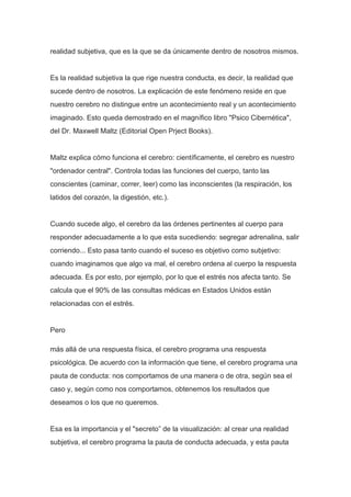 realidad subjetiva, que es la que se da únicamente dentro de nosotros mismos.


Es la realidad subjetiva la que rige nuestra conducta, es decir, la realidad que
sucede dentro de nosotros. La explicación de este fenómeno reside en que
nuestro cerebro no distingue entre un acontecimiento real y un acontecimiento
imaginado. Esto queda demostrado en el magnífico libro "Psico Cibernética",
del Dr. Maxwell Maltz (Editorial Open Prject Books).


Maltz explica cómo funciona el cerebro: científicamente, el cerebro es nuestro
"ordenador central". Controla todas las funciones del cuerpo, tanto las
conscientes (caminar, correr, leer) como las inconscientes (la respiración, los
latidos del corazón, la digestión, etc.).


Cuando sucede algo, el cerebro da las órdenes pertinentes al cuerpo para
responder adecuadamente a lo que esta sucediendo: segregar adrenalina, salir
corriendo... Esto pasa tanto cuando el suceso es objetivo como subjetivo:
cuando imaginamos que algo va mal, el cerebro ordena al cuerpo la respuesta
adecuada. Es por esto, por ejemplo, por lo que el estrés nos afecta tanto. Se
calcula que el 90% de las consultas médicas en Estados Unidos están
relacionadas con el estrés.


Pero

más allá de una respuesta física, el cerebro programa una respuesta
psicológica. De acuerdo con la información que tiene, el cerebro programa una
pauta de conducta: nos comportamos de una manera o de otra, según sea el
caso y, según como nos comportamos, obtenemos los resultados que
deseamos o los que no queremos.


Esa es la importancia y el "secreto” de la visualización: al crear una realidad
subjetiva, el cerebro programa la pauta de conducta adecuada, y esta pauta
 