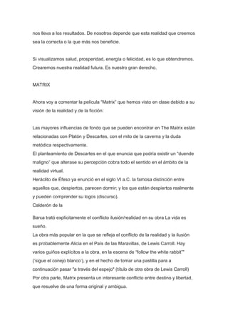 nos lleva a los resultados. De nosotros depende que esta realidad que creemos
sea la correcta o la que más nos beneficie.


Si visualizamos salud, prosperidad, energía o felicidad, es lo que obtendremos.
Crearemos nuestra realidad futura. Es nuestro gran derecho.


MATRIX


Ahora voy a comentar la película “Matrix” que hemos visto en clase debido a su
visión de la realidad y de la ficción:


Las mayores influencias de fondo que se pueden encontrar en The Matrix están
relacionadas con Platón y Descartes, con el mito de la caverna y la duda
metódica respectivamente.
El planteamiento de Descartes en el que enuncia que podría existir un “duende
maligno” que alterase su percepción cobra todo el sentido en el ámbito de la
realidad virtual.
Heráclito de Éfeso ya enunció en el siglo VI a.C. la famosa distinción entre
aquellos que, despiertos, parecen dormir; y los que están despiertos realmente
y pueden comprender su logos (discurso).
Calderón de la

Barca trató explícitamente el conflicto ilusión/realidad en su obra La vida es
sueño.
La obra más popular en la que se refleja el conflicto de la realidad y la ilusión
es probablemente Alicia en el País de las Maravillas, de Lewis Carroll. Hay
varios guiños explícitos a la obra, en la escena de “follow the white rabbit”"
(„sigue el conejo blanco‟), y en el hecho de tomar una pastilla para a
continuación pasar "a través del espejo" (título de otra obra de Lewis Carroll)
Por otra parte, Matrix presenta un interesante conflicto entre destino y libertad,
que resuelve de una forma original y ambigua.
 