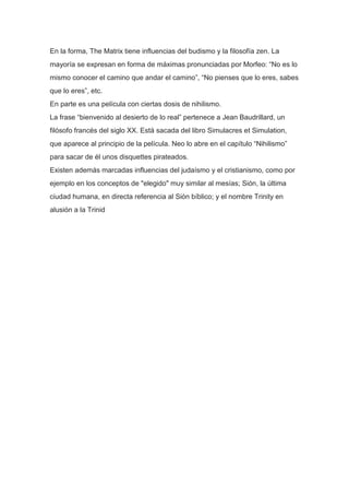 En la forma, The Matrix tiene influencias del budismo y la filosofía zen. La
mayoría se expresan en forma de máximas pronunciadas por Morfeo: “No es lo
mismo conocer el camino que andar el camino”, “No pienses que lo eres, sabes
que lo eres”, etc.
En parte es una película con ciertas dosis de nihilismo.
La frase “bienvenido al desierto de lo real” pertenece a Jean Baudrillard, un
filósofo francés del siglo XX. Está sacada del libro Simulacres et Simulation,
que aparece al principio de la película. Neo lo abre en el capítulo “Nihilismo”
para sacar de él unos disquettes pirateados.
Existen además marcadas influencias del judaísmo y el cristianismo, como por
ejemplo en los conceptos de "elegido" muy similar al mesías; Sión, la última
ciudad humana, en directa referencia al Sión bíblico; y el nombre Trinity en
alusión a la Trinid
 