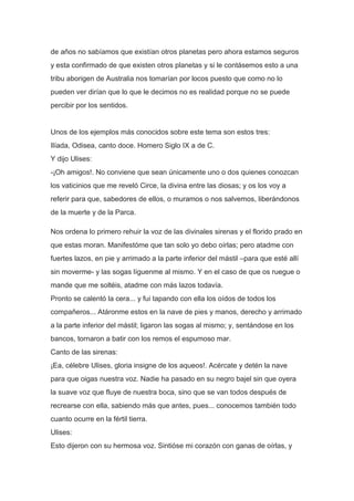 de años no sabíamos que existían otros planetas pero ahora estamos seguros
y esta confirmado de que existen otros planetas y si le contásemos esto a una
tribu aborigen de Australia nos tomarían por locos puesto que como no lo
pueden ver dirían que lo que le decimos no es realidad porque no se puede
percibir por los sentidos.


Unos de los ejemplos más conocidos sobre este tema son estos tres:
Ilíada, Odisea, canto doce. Homero Siglo IX a de C.
Y dijo Ulises:
-¡Oh amigos!. No conviene que sean únicamente uno o dos quienes conozcan
los vaticinios que me reveló Circe, la divina entre las diosas; y os los voy a
referir para que, sabedores de ellos, o muramos o nos salvemos, liberándonos
de la muerte y de la Parca.

Nos ordena lo primero rehuir la voz de las divinales sirenas y el florido prado en
que estas moran. Manifestóme que tan solo yo debo oírlas; pero atadme con
fuertes lazos, en pie y arrimado a la parte inferior del mástil –para que esté allí
sin moverme- y las sogas líguenme al mismo. Y en el caso de que os ruegue o
mande que me soltéis, atadme con más lazos todavía.
Pronto se calentó la cera... y fui tapando con ella los oídos de todos los
compañeros... Atáronme estos en la nave de pies y manos, derecho y arrimado
a la parte inferior del mástil; ligaron las sogas al mismo; y, sentándose en los
bancos, tornaron a batir con los remos el espumoso mar.
Canto de las sirenas:
¡Ea, célebre Ulises, gloria insigne de los aqueos!. Acércate y detén la nave
para que oigas nuestra voz. Nadie ha pasado en su negro bajel sin que oyera
la suave voz que fluye de nuestra boca, sino que se van todos después de
recrearse con ella, sabiendo más que antes, pues... conocemos también todo
cuanto ocurre en la fértil tierra.
Ulises:
Esto dijeron con su hermosa voz. Sintióse mi corazón con ganas de oírlas, y
 
