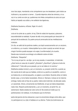 moví las cejas, mandando a los compañeros que me desatasen; pero todos se
inclinaron y se pusieron a remar... Cuando dejamos atrás las sirenas y ni su
voz ni su canto se oían ya, quitáronse mis fieles compañeros la cera con que
había yo tapado sus oídos y me soltaron las ligaduras.


Siddharta Gautama, el Buda. Siglo VI a de C.
Siddharta

vivía en la corte de su padre, el rey. Éste le rodeó de riquezas y placeres,
escondiéndole la realidad. A pesar de ello vivía preocupado por descubrir el
porqué de la existencia. Su padre procuró arrancarle de las meditaciones
místicas.
Un día, se salió de los jardines reales y se topó sucesivamente con un anciano,
un enfermo y un muerto. Indescriptible fue su dolor cuando se enteró de que
ningún hombre puede escapar a la vejez, la enfermedad y la muerte.
Desde ese momento se entregó a la reflexión sobre el dolor.
Siddharta. “Despertar”.
“Ya no soy el que fui –se dijo-; ya no soy asceta, ni sacerdote, ni brahmán.
¿Qué haría en casa de mi padre? ¿Estudiar? ¿Sacrificar? ¿Ejercer el arte de
reflexionar?. Todo ello ya es pasado, ya no se halla en mi camino.”
Siddharta estaba inmóvil y, por un momento, su corazón sintió frío; cuando se
dio cuenta de lo solo que se hallaba, sintió en su pecho un escalofrío, como si
se tratara de un animal pequeño, un pájaro o una liebre. Durante años no había
tenido casa, y no la había necesitado. Ahora sí. Siempre, incluso en la máxima
entrega, había sido el hijo de su padre, había sido brahmán, de elevada casta,
un sacerdote. Ahora, únicamente era Siddharta, el que se había despertado:
nada más. Respiró profundamente y, por un momento, al sentir frío, se
estremeció. Nadie estaba tan solo como él. No existía el noble que no
perteneciese a la nobleza, ni el artesano que no formara

parte del gremio de los artesanos y que no encontrara refugio entre ellos, que
no participara en su vida ni hablase en su idioma. Todos los brahmanes se
 