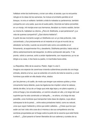 hallaban entre los brahmanes y vivían con ellos; el asceta, que no encuentra
refugio en la clase de los samanas, he incluso el ermitaño perdido en el
bosque, no era un solitario: también a éste le rodeaba su pertenencia, también
compartía con una casta, que era el suelo patrio. Govinda se había convertido
en un monje, mil monjes eran sus hermanos, llevaban su mismo vestido, tenían
su misma fe, hablaban su idioma. ¿Pero él, Siddharta, a qué pertenecía? ¿La
vida de quienes compartiría? ¿Qué idioma hablaría?.
A partir de ese momento surgió un Siddharta con un yo más profundo, más
concentrado; y fue precisamente en el instante en el que el mundo de su
alrededor se fundía, cuando se encontró solo como una estrella en el
firmamento, al experimentar frío y desaliento. Siddharta percibía; había sido el
último estremecimiento del despertar, la última contracción del parto. Y de
pronto, volvió a caminar, echó a andar rápidamente, con impaciencia; ya no se
dirigía a su casa, ni iba hacia su padre, ni marchaba hacia atrás.


La República. Mito de la caverna. Platón. Siglo V a de C.
Imagina una especie de cavernosa vivienda subterránea provista de una larga
entrada, abierta a la luz, que se extiende a lo ancho de toda la caverna, y unos
hombres que están en ella desde niños, atados

por las piernas y el cuello, de modo que tengan que estarse quietos y mirar
únicamente hacia delante, pues las ligaduras les impiden volver la cabeza;
detrás de ellos, la luz de un fuego que arde algo lejos y en plano superior, y
entre el fuego y los encadenados, un camino situado en alto, a lo largo del cual
supónte que ha sido construido un tabiquillo..., ve ahora, a lo largo de esa
paredilla, unos hombres que transportan toda clase de objetos, cuya altura
sobrepasa la de la pared..., entre estos portadores habrá, como es natural,
unos que vayan hablando y otros que estén callados... ¿Crees que los que
están así han visto otra cosa de sí mismos o de sus compañeros sino las
sombras proyectadas por el fuego sobre la parte de la caverna que está frente
a ellos?... ¿Qué pasaría si fueran liberados de sus cadenas y curados de su
 