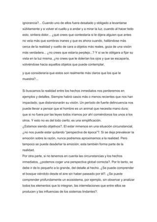 ignorancia?... Cuando uno de ellos fuera desatado y obligado a levantarse
súbitamente y a volver el cuello y a andar y a mirar la luz, cuando al hacer todo
esto, sintiera dolor... ¿qué crees que contestaría si le dijera alguien que antes
no veía más que sombras inanes y que es ahora cuando, hallándose más
cerca de la realidad y vuelto de cara a objetos más reales, goza de una visión
más verdadera... ¿no crees que estaría perplejo...? Y si se le obligara a fijar su
vista en la luz misma, ¿no crees que le dolerían los ojos y que se escaparía,
volviéndose hacia aquellos objetos que puede contemplar,

y que consideraría que estos son realmente más claros que los que le
muestra?...


Si buscamos la realidad entre los hechos inmediatos nos perderemos en
ejemplos y detalles. Siempre habrá casos más o menos recientes que nos han
impactado, que distorsionarán su visión. Un período de fuerte delincuencia nos
puede llevar a pensar que el hombre es un animal que necesita mano dura;
que si no fuera por las leyes todos iríamos por ahí comiéndonos los unos a los
otros. Y esto no es del todo cierto; es una simplificación.
¿Estamos siendo objetivos?. El estar inmersos en una situación circunstancial,
¿no nos puede estar quitando “perspectiva de época”?. Si se deja prevalecer la
emoción sobre la razón, nunca podremos aproximarnos a la realidad. Pero
tampoco se puede desdeñar la emoción; esta también forma parte de la
realidad.
Por otra parte, si no tenemos en cuenta las circunstancias y los hechos
inmediatos, ¿podemos coger una perspectiva global correcta?. Por lo tanto, se
debe ir de lo pequeño a lo grande, del detalle al hecho. ¿Se puede comprender
el bosque viéndolo desde el aire sin haber paseado por él?. ¿Se puede
comprender profundamente un ecosistema, por ejemplo, sin observar y analizar
todos los elementos que lo integran, las interrelaciones que entre ellos se
producen y las influencias de los sistemas lindantes?.
 