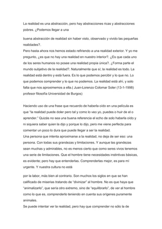 La realidad es una abstracción, pero hay abstracciones ricas y abstracciones
pobres. ¿Podemos llegar a una

buena abstracción de realidad sin haber visto, observado y vivido las pequeñas
realidades?.
Pero hasta ahora nos hemos estado refiriendo a una realidad exterior. Y yo me
pregunto, ¿es que no hay una realidad en nuestro interior?. ¿Es que cada uno
de los seres humanos no posee una realidad propia única?. ¿Forma parte el
mundo subjetivo de la realidad?. Naturalmente que sí; la realidad es todo. La
realidad está dentro y está fuera. Es lo que podemos percibir y lo que no. Lo
que podemos comprender y lo que no podemos. La realidad está ahí, y solo
falta que nos aproximemos a ella.( Juan-Lorenzo Colomar Soler (13-1-1998)
profesor filosofía Universidad de Burgos)


Haciendo uso de una frase que recuerdo de haberla oído en una película es
que “la realidad puede doler pero tal y como lo veo yo, puedes o huir de el o
aprender.” Quizás no sea una buena referencia el echo de solo haberla oído y
ni siquiera saber quien la dijo y porque lo dijo, pero me viene perfecta para
comentar un poco lo dura que puede llegar a ser la realidad.
Una persona que intenta aproximarse a la realidad, no deja de ser eso: una
persona. Con todas sus grandezas y limitaciones. Y aunque las grandezas
sean muchas y admirables, no es menos cierto que como seres vivos tenemos
una serie de limitaciones. Que el hombre tiene necesidades instintivas básicas,
es evidente; pero hay que entenderlas. Comprenderlas mejor, es para mí
urgente. Y nuestra cultura no está

por la labor, más bien al contrario. Son muchos los siglos en que se han
calificado de miserias tratando de “divinizar” al hombre. No es que haya que
“animalizarlo”, que sería otro extremo, sino de “equilibrarlo”, de ver al hombre
como lo que es, comprenderlo teniendo en cuenta sus orígenes puramente
animales.
Se puede intentar ver la realidad, pero hay que comprender no sólo la de
 