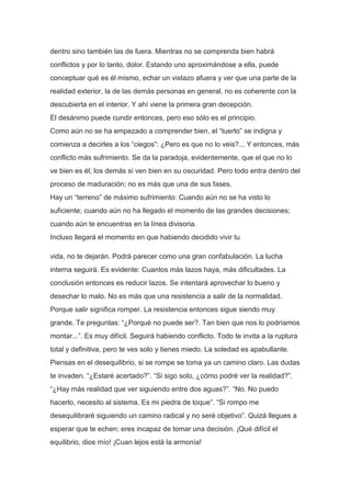 dentro sino también las de fuera. Mientras no se comprenda bien habrá
conflictos y por lo tanto, dolor. Estando uno aproximándose a ella, puede
conceptuar qué es él mismo, echar un vistazo afuera y ver que una parte de la
realidad exterior, la de las demás personas en general, no es coherente con la
descubierta en el interior. Y ahí viene la primera gran decepción.
El desánimo puede cundir entonces, pero eso sólo es el principio.
Como aún no se ha empezado a comprender bien, el “tuerto” se indigna y
comienza a decirles a los “ciegos”: ¿Pero es que no lo veis?... Y entonces, más
conflicto más sufrimiento. Se da la paradoja, evidentemente, que el que no lo
ve bien es él; los demás si ven bien en su oscuridad. Pero todo entra dentro del
proceso de maduración; no es más que una de sus fases.
Hay un “terreno” de máximo sufrimiento: Cuando aún no se ha visto lo
suficiente; cuando aún no ha llegado el momento de las grandes decisiones;
cuando aún te encuentras en la línea divisoria.
Incluso llegará el momento en que habiendo decidido vivir tu

vida, no te dejarán. Podrá parecer como una gran confabulación. La lucha
interna seguirá. Es evidente: Cuantos más lazos haya, más dificultades. La
conclusión entonces es reducir lazos. Se intentará aprovechar lo bueno y
desechar lo malo. No es más que una resistencia a salir de la normalidad.
Porque salir significa romper. La resistencia entonces sigue siendo muy
grande. Te preguntas: “¿Porqué no puede ser?. Tan bien que nos lo podríamos
montar...”. Es muy difícil. Seguirá habiendo conflicto. Todo te invita a la ruptura
total y definitiva, pero te ves solo y tienes miedo. La soledad es apabullante.
Piensas en el desequilibrio, si se rompe se toma ya un camino claro. Las dudas
te invaden. “¿Estaré acertado?”. “Si sigo solo, ¿cómo podré ver la realidad?”.
“¿Hay más realidad que ver siguiendo entre dos aguas?”. “No. No puedo
hacerlo, necesito al sistema. Es mi piedra de toque”. “Si rompo me
desequilibraré siguiendo un camino radical y no seré objetivo”. Quizá llegues a
esperar que te echen; eres incapaz de tomar una decisión. ¡Qué difícil el
equilibrio, dios mío! ¡Cuan lejos está la armonía!
 