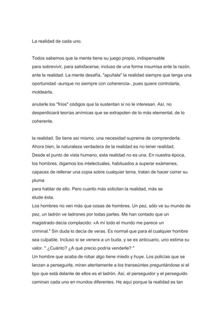 La realidad de cada uno.


Todos sabemos que la mente tiene su juego propio, indispensable
para sobrevivir, para satisfacerse; incluso de una forma insumisa ante la razón,
ante la realidad. La mente desafía, "apuñala" la realidad siempre que tenga una
oportunidad -aunque no siempre con coherencia-, pues quiere controlarla,
moldearla,

anularle los "fríos" códigos que la sustentan si no le interesan. Así, no
desperdiciará teorías anímicas que se extrapolen de lo más elemental, de lo
coherente.


la realidad. Se tiene así mismo, una necesidad suprema de comprenderla.
Ahora bien, la naturaleza verdadera de la realidad es no tener realidad.
Desde el punto de vista humano, esta realidad no es una. En nuestra época,
los hombres, digamos los intelectuales, habituados a superar exámenes,
capaces de rellenar una copia sobre cualquier tema, tratan de hacer correr su
pluma
para hablar de ello. Pero cuanto más solicitan la realidad, más se
elude ésta.
Los hombres no ven más que cosas de hombres. Un pez, sólo ve su mundo de
pez, un ladrón ve ladrones por todas partes. Me han contado que un
magistrado decía complacido: «A mí todo el mundo me parece un
criminal." Sin duda lo decía de veras. Es normal que para él cualquier hombre
sea culpable. Incluso si se venera a un buda, y se es anticuario, uno estima su
valor. " ¿Cuánto? ¿A qué precio podría venderle? "
Un hombre que acaba de robar algo tiene miedo y huye. Los policías que se
lanzan a perseguirle, miran atentamente a los transeúntes preguntándose si el
tipo que está delante de ellos es el ladrón. Así, el perseguidor y el perseguido
caminan cada uno en mundos diferentes. He aquí porque la realidad es tan
 