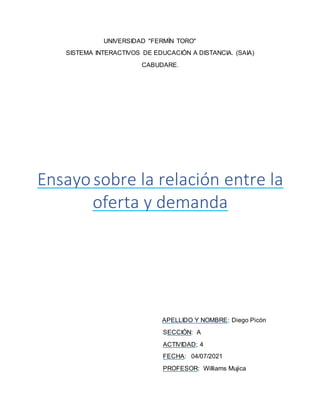 UNIVERSIDAD "FERMÍN TORO"
SISTEMA INTERACTIVOS DE EDUCACIÓN A DISTANCIA. (SAIA)
CABUDARE.
Ensayosobre la relación entre la
oferta y demanda
APELLIDO Y NOMBRE: Diego Picón
SECCIÓN: A
ACTIVIDAD; 4
FECHA: 04/07/2021
PROFESOR: Williams Mujica
 