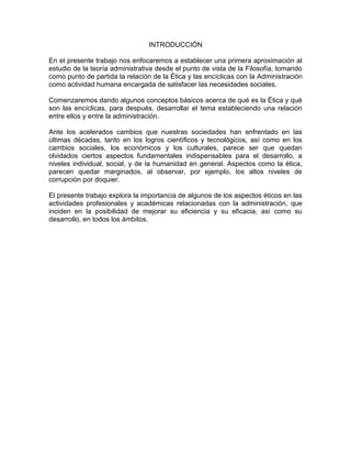 INTRODUCCIÓN
En el presente trabajo nos enfocaremos a establecer una primera aproximación al
estudio de la teoría administrativa desde el punto de vista de la Filosofía, tomando
como punto de partida la relación de la Ética y las encíclicas con la Administración
como actividad humana encargada de satisfacer las necesidades sociales.
Comenzaremos dando algunos conceptos básicos acerca de qué es la Ética y qué
son las encíclicas, para después, desarrollar el tema estableciendo una relación
entre ellos y entre la administración.
Ante los acelerados cambios que nuestras sociedades han enfrentado en las
últimas décadas, tanto en los logros científicos y tecnológicos, así como en los
cambios sociales, los económicos y los culturales, parece ser que quedan
olvidados ciertos aspectos fundamentales indispensables para el desarrollo, a
niveles individual, social, y de la humanidad en general. Aspectos como la ética,
parecen quedar marginados, al observar, por ejemplo, los altos niveles de
corrupción por doquier.
El presente trabajo explora la importancia de algunos de los aspectos éticos en las
actividades profesionales y académicas relacionadas con la administración, que
inciden en la posibilidad de mejorar su eficiencia y su eficacia, así como su
desarrollo, en todos los ámbitos.
 