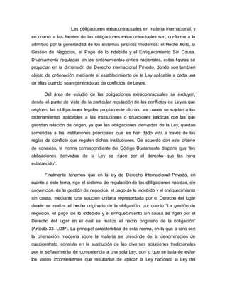 Las obligaciones extracontractuales en materia internacional; y
en cuanto a las fuentes de las obligaciones extracontractuales son, conforme a lo
admitido por la generalidad de los sistemas jurídicos modernos: el Hecho Ilícito, la
Gestión de Negocios, el Pago de lo Indebido y el Enriquecimiento Sin Causa.
Diversamente reguladas en los ordenamientos civiles nacionales, estas figuras se
proyectan en la dimensión del Derecho Internacional Privado, donde son también
objeto de ordenación mediante el establecimiento de la Ley aplicable a cada una
de ellas cuando sean generadoras de conflictos de Leyes.
Del área de estudio de las obligaciones extracontractuales se excluyen,
desde el punto de vista de la particular regulación de los conflictos de Leyes que
originen, las obligaciones legales propiamente dichas, las cuales se sujetan a los
ordenamientos aplicables a las instituciones o situaciones jurídicas con las que
guardan relación de origen, ya que las obligaciones derivadas de la Ley, quedan
sometidas a las instituciones principales que les han dado vida a través de las
reglas de conflicto que regulan dichas instituciones. De acuerdo con este criterio
de conexión, la norma correspondiente del Código Bustamante dispone que “las
obligaciones derivadas de la Ley se rigen por el derecho que las haya
establecido”.
Finalmente tenemos que en la ley de Derecho Internacional Privado, en
cuanto a este tema, rige el sistema de regulación de las obligaciones nacidas, sin
convención, de la gestión de negocios, el pago de lo indebido y el enriquecimiento
sin causa, mediante una solución unitaria representada por el Derecho del lugar
donde se realiza el hecho originario de la obligación, por cuanto “La gestión de
negocios, el pago de lo indebido y el enriquecimiento sin causa se rigen por el
Derecho del lugar en el cual se realiza el hecho originario de la obligación”
(Artículo 33. LDIP). La principal característica de esta norma, en la que a tono con
la orientación moderna sobre la materia se prescinde de la denominación de
cuasicontrato, consiste en la sustitución de las diversas soluciones tradicionales
por el señalamiento de competencia a una sola Ley, con lo que se trata de evitar
los varios inconvenientes que resultarían de aplicar la Ley nacional, la Ley del
 