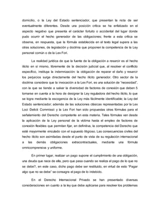 domicilio, o la Ley del Estado sentenciador, que presentan la nota de ser
eventualmente diferentes. Desde una posición crítica se ha enfatizado en el
aspecto negativo que presenta el carácter fortuito o accidental del lugar donde
pudo ocurrir el hecho generador de las obligaciones; frente a esta crítica se
observa, en respuesta, que la fórmula establecida en el texto legal supera a las
otras soluciones, de legislación y doctrina que proponen la competencia de la Ley
personal común o de la Lex Fori.
La realidad jurídica de que la fuente de la obligación a resarcir es el hecho
ilícito en sí mismo, libremente de la decisión judicial que, al resolver el conflicto
específico, instituya la indemnización: la obligación de reparar el daño y resarcir
los perjuicios surge directamente del hecho ilícito generador. Otro sector de la
doctrina considera que la invocación a la Lex Fori, es una solución de “necesidad”,
con la que se tiende a salvar la diversidad de factores de conexión que deben 5
tomarse en cuenta a la hora de designar la Ley reguladora del hecho ilícito, lo que
se logra mediante la escogencia de la Ley más fácilmente identificable; la Ley del
Estado sentenciador; además de las soluciones clásicas representadas por la Lex
Loci Delicti Commissii y la Lex Fori han sido propuestas otras fórmulas para el
señalamiento del Derecho competente en esta materia. Tales fórmulas van desde
la aplicación de la Ley personal de la víctima hasta el empleo de factores de
conexión flexibles que permitan fijar, en definitiva, la competencia del Derecho que
esté mayormente vinculado con el supuesto litigioso. Las consecuencias civiles del
hecho ilícito son asimiladas desde el punto de vista de su regulación internacional
a las demás obligaciones extracontractuales, mediante una fórmula
omnicomprensiva y uniforme.
En primer lugar, realizar un pago supone el cumplimiento de una obligación,
una deuda que nace de ella, pero que pasa cuando se realiza el pago de lo que no
se debe?, en este caso, dicho pago debe ser restituido, en virtud de esto “Pagar
algo que no se debe” se consagra el pago de lo indebido.
En el Derecho Internacional Privado se han presentado diversas
consideraciones en cuanto a la ley que debe aplicarse para resolver los problemas
 