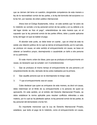 que se deriven del tema en cuestión, otorgándole competencia de esta manera a
ley de la nacionalidad común de las partes, a la ley del domicilio del accipiens o a
la lex fori, por razones de orden público internacional.
Ahora bien el Código Bustamante, indica en este sentido que “el cobro de
lo indebido se somete a la ley personal común de las partes y en su defecto a la
del lugar donde se hizo el pago”, entendiéndose de esta manera que, en el
supuesto que la ley personal común de las partes difiera, debe y puede aplicarse
la ley del lugar en que se realizó el pago.
Al abordar este punto, se debe tener en cuenta , que en virtud de este no
existe una relación jurídica de la cual se derive el enriquecimiento, por lo cual este,
se produce sin causa, en este sentido el enriquecimiento sin causa, se basa en
obtener un beneficio propio, desmejorando o causándole un daño a otra persona
en su patrimonio.
En este mismo orden de ideas, para que se produzca el enriquecimiento sin
causa, es necesario que se cumplan con 3 consideraciones
1. Que se produzca al mismo tiempo el enriquecimiento de una persona y el
empobrecimiento de otra, derivado de los actos realizados por la primera.
2. Que aquella persona que se ve desmejorada no tenga culpa
3. Y que el enriquecimiento sea sin causa
Cabe destacar que quien se enriquece de esta manera, es decir sin causa,
debe indemnizar en el límite de su enriquecimiento a la persona de quien se
aprovechó. En este sentido, en el ámbito del Derecho Internacional Privado, se
debe establecer la norma aplicable para resolver conflictos referentes a esta
materia, por lo cual se ha planteado aplicar, la ley personal común de las partes, la
ley personal del demandado o la lex fori.
Es importante mencionar que la Ley de Derecho Internacional Privado,
establece, que tanto el pago de lo indebido, como el enriquecimiento sin causa,
 