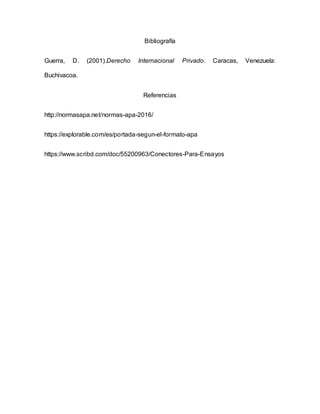 Bibliografía
Guerra, D. (2001).Derecho Internacional Privado. Caracas, Venezuela:
Buchivacoa.
Referencias
http://normasapa.net/normas-apa-2016/
https://explorable.com/es/portada-segun-el-formato-apa
https://www.scribd.com/doc/55200963/Conectores-Para-Ensayos
 