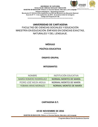 UNIVERSIDAD DE CARTAGENA
FACULTAD DE CIENCIAS SOCIALES Y EDUCACIÓN
MAESTRÍA EN EDUCACIÓN. Énfasis en Ciencias Exactas, Naturales y del Lenguaje.
Enfoque pedagógico: “Aprendizaje situado”
Resolución N° 16103 de 30 de septiembre de 2015 del Ministerio de Educación Nacional
Acuerdo N° 11 - 4 de septiembre de 2015 - de la Universidad de Cartagena
Código del Programa N° 195
****************************************************
***************************
MAESTRÍA EN EDUCACIÓN. Énfasis en Ciencias Exactas, Naturales y del Lenguaje.
Programa BecasPara la Excelencia Docente
UNIVERSIDAD DE CARTAGENA
FACULTAD DE CIENCIAS SOCIALES Y EDUCACIÓN
MAESTRÍA EN EDUCACIÓN. ÉNFASIS EN CIENCIAS EXACTAS,
NATURALES Y DEL LENGUAJE.
MÓDULO
POLÍTICA EDUCATIVA
ENSAYO GRUPAL
INTEGRANTES
NOMBRE INSTITUCIÓN EDUCATIVA
MARÍA ROMERO RODRÍGUEZ NORMAL MONTES DE MARÍA
PEDRO JOSÉ MEJÍA ARDILA NORMAL MONTES DE MARÍA
YOBANA ARIAS MORALES NORMAL MONTES DE MARÍA
CARTAGENA D.T.
19 DE NOVIEMBRE DE 2016
 