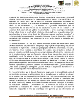 UNIVERSIDAD DE CARTAGENA
FACULTAD DE CIENCIAS SOCIALES Y EDUCACIÓN
MAESTRÍA EN EDUCACIÓN. Énfasis en Ciencias Exactas, Naturales y del Lenguaje.
Enfoque pedagógico: “Aprendizaje situado”
Resolución N° 16103 de 30 de septiembre de 2015 del Ministerio de Educación Nacional
Acuerdo N° 11 - 4 de septiembre de 2015 - de la Universidad de Cartagena
Código del Programa N° 195
****************************************************
***************************
MAESTRÍA EN EDUCACIÓN. Énfasis en Ciencias Exactas, Naturales y del Lenguaje.
Programa BecasPara la Excelencia Docente
A raíz de las situaciones anteriormente descritas es pertinente preguntarnos, ¿Cómo el
sistema institucional de evaluación implementado por el decreto 1290 del 2009 es un
referente de calidad para que la institución educativa implementen estrategias de
evaluación por procesos que promuevan el desarrollo de competencias para la lectura
crítica en los estudiantes?, ¿ Qué acciones de seguimiento implementar para el
mejoramiento de los desempeños de los estudiantes durante el año escolar en el
desarrollo de la lectura crítica?, ¿Cómo vincular al padre de familia para la promoción de la
lectura crítica desde la casa?, ¿Qué estrategias interdisciplinarias se pueden desarrollar
para incentivar la lectura crítica desde las diferentes áreas de enseñanza obligatoria? y
¿Cómo articular las características personales, intereses, ritmos de desarrollo y estilos de
aprendizaje del estudiante para desarrollar la lectura crítica desde la evaluación por
competencias?.
Al analizar el decreto 1290 del 2009 sobre la evaluación escolar nos dimos cuenta cómo
afecta directamente las prácticas de aula porque exige replantear la práctica y el quehacer
del docente al implementar estrategias pedagógicas donde las diferencias personales,
motivaciones, ritmos y estilos de aprendizaje del educando sean el punto de anclaje del
proceso educativo, donde la evaluación sea una práctica de reflexión crítica y permanente
de la práctica docente para una formación integral desde los cognitivo, afectivo, social,
emocional y moral. De allí que se hace necesario que para el desarrollo de la lectura
crítica el docente parta de un proceso de educabilidad que le permita conocer el contexto
sociocultural del estudiante que lo lleve a articularlo con textos que lo motiven y le gusten,
pero además le permitan relacionarlos con otros textos desde una perspectiva crítica; esto
conlleva a preguntarse y conocer ¿Quiénes son nuestros estudiantes?, ¿Cómo aprenden?
¿Qué textos y estrategias privilegian? ¿Qué los motiva en su proceso de formación? y
¿Qué aportes le pueden hacer al proceso evaluativo?.
Es necesario también que el docente fundamente su proceso de enseñabilidad desde el
conocimiento conceptual y epistemológico de su disciplina que lo conlleven a entender
cómo enseñar, qué estrategias utilizar según el tipo de persona que enseña y evaluar su
desempeño desde los gustos literarios, las perspectivas textuales y contextuales del
proceso de lectura crítica. De allí radica la importancia de conformar, dinamizar y participar
en redes, colectivos y núcleos de docentes donde se interioricen y apropien la propuesta
de evaluación existente fundamentada en: La necesidad de evaluar de manera
permanente y participativa los avances y debilidades en el desarrollo personal del
estudiante, respetando el ritmo de aprendizaje como persona que se autoconstruye en
 