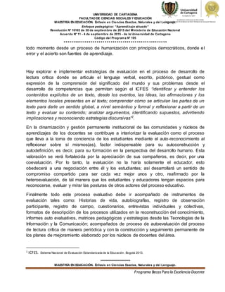 UNIVERSIDAD DE CARTAGENA
FACULTAD DE CIENCIAS SOCIALES Y EDUCACIÓN
MAESTRÍA EN EDUCACIÓN. Énfasis en Ciencias Exactas, Naturales y del Lenguaje.
Enfoque pedagógico: “Aprendizaje situado”
Resolución N° 16103 de 30 de septiembre de 2015 del Ministerio de Educación Nacional
Acuerdo N° 11 - 4 de septiembre de 2015 - de la Universidad de Cartagena
Código del Programa N° 195
****************************************************
***************************
MAESTRÍA EN EDUCACIÓN. Énfasis en Ciencias Exactas, Naturales y del Lenguaje.
Programa BecasPara la Excelencia Docente
todo momento desde un proceso de humanización con principios democráticos, donde el
error y el acierto son fuentes de aprendizaje.
Hay explorar e implementar estrategias de evaluación en el proceso de desarrollo de
lectura crítica donde se articule el lenguaje verbal, escrito, pictórico, gestual como
expresión de la comprensión del significado del mundo y sus problemas desde el
desarrollo de competencias que permitan según el ICFES “identificar y entender los
contenidos explícitos de un texto, desde los eventos, las ideas, las afirmaciones y los
elementos locales presentes en el texto; comprender cómo se articulan las partes de un
texto para darle un sentido global, a nivel semántico y formal y reflexionar a partir de un
texto y evaluar su contenido; analizar argumentos, identificando supuestos, advirtiendo
implicaciones y reconociendo estrategias discursivas”2
.
En la dinamización y gestión permanente institucional de las comunidades y núcleos de
aprendizajes de los docentes se contribuye a interiorizar la evaluación como el proceso
que lleva a la toma de conciencia de los estudiantes mediante el auto-reconocimiento al
reflexionar sobre sí mismos(as), factor indispensable para su autoconstrucción y
autodefinición, es decir, para su formación en la perspectiva del desarrollo humano. Esta
valoración se verá fortalecida por la apreciación de sus compañeros, es decir, por una
coevaluación. Por lo tanto, la evaluación no la haría solamente el educador, esto
obedecerá a una negociación entre él y los estudiantes; así desarrollará un sentido de
compromiso compartido para ser cada vez mejor unos y otro, reafirmado por la
heteroevaluación, de tal manera que los estudiantes y educadores tengan espacios para
reconocerse, evaluar y mirar las posturas de otros actores del proceso educativo.
Finalmente todo este proceso evaluativo debe ir acompañado de instrumentos de
evaluación tales como: Historias de vida, autobiografías, registro de observación
participante, registro de campo, cuestionarios, entrevistas individuales y colectivas,
formatos de descripción de los procesos utilizados en la reconstrucción del conocimiento,
informes auto evaluativos, matrices pedagógicas y estrategias desde las Tecnologías de la
Información y la Comunicación; acompañados de proceso de autoevaluación del proceso
de lectura crítica de manera periódica y con la construcción y seguimiento permanente de
los planes de mejoramiento elaborado por los núcleos de docentes del área.
2
ICFES. Sistema Nacional de Evaluación Estandarizada de la Educación. Bogotá 2013.
 