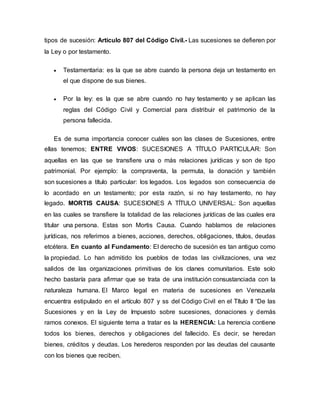 tipos de sucesión: Artículo 807 del Código Civil.- Las sucesiones se defieren por
la Ley o por testamento.
 Testamentaria: es la que se abre cuando la persona deja un testamento en
el que dispone de sus bienes.
 Por la ley: es la que se abre cuando no hay testamento y se aplican las
reglas del Código Civil y Comercial para distribuir el patrimonio de la
persona fallecida.
Es de suma importancia conocer cuáles son las clases de Sucesiones, entre
ellas tenemos; ENTRE VIVOS: SUCESIONES A TÍTULO PARTICULAR: Son
aquellas en las que se transfiere una o más relaciones jurídicas y son de tipo
patrimonial. Por ejemplo: la compraventa, la permuta, la donación y también
son sucesiones a título particular: los legados. Los legados son consecuencia de
lo acordado en un testamento; por esta razón, si no hay testamento, no hay
legado. MORTIS CAUSA: SUCESIONES A TÍTULO UNIVERSAL: Son aquellas
en las cuales se transfiere la totalidad de las relaciones jurídicas de las cuales era
titular una persona. Estas son Mortis Causa. Cuando hablamos de relaciones
jurídicas, nos referimos a bienes, acciones, derechos, obligaciones, títulos, deudas
etcétera. En cuanto al Fundamento: El derecho de sucesión es tan antiguo como
la propiedad. Lo han admitido los pueblos de todas las civilizaciones, una vez
salidos de las organizaciones primitivas de los clanes comunitarios. Este solo
hecho bastaría para afirmar que se trata de una institución consustanciada con la
naturaleza humana. El Marco legal en materia de sucesiones en Venezuela
encuentra estipulado en el artículo 807 y ss del Código Civil en el Título II “De las
Sucesiones y en la Ley de Impuesto sobre sucesiones, donaciones y demás
ramos conexos. El siguiente tema a tratar es la HERENCIA: La herencia contiene
todos los bienes, derechos y obligaciones del fallecido. Es decir, se heredan
bienes, créditos y deudas. Los herederos responden por las deudas del causante
con los bienes que reciben.
 