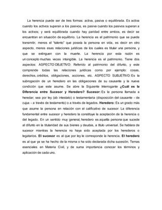 La herencia puede ser de tres formas: activa, pasiva o equilibrada. Es activa
cuando los activos superan a los pasivos, es pasiva cuando los pasivos superan a
los activos; y será equilibrada cuando hay paridad entre ambos, es decir se
encuentran en situación de equilibrio. La herencia es el patrimonio que se puede
transmitir, menos el “talento” que poseía la persona en vida, es decir en otro
aspecto, menos esas relaciones jurídicas de los cuales es titular una persona, y
que se extinguen con la muerte. La herencia por esta razón es
un concepto muchas veces intangible. La herencia es el patrimonio. Tiene dos
aspectos: ASPECTO OBJETIVO: Referido al patrimonio del difunto, y este
comprende todas las relaciones jurídicas como por ejemplo: cosas,
derechos, créditos, obligaciones, acciones, etc. ASPECTO SUBJETIVO: Es la
subrogación de un heredero en las obligaciones de su causante y la nueva
condición que este asume. Se abre la Siguiente Interrogante ¿Cuál es la
Diferencia entre Sucesor y Heredero? Sucesor: Es la persona llamada a
heredar; sea por ley (ab intestato) o testamentaria (disposición del causante - de
cujus - a través de testamento) o a través de legados. Heredero: Es un grado más
que asume la persona en relación con el calificativo de sucesor: La diferencia
fundamental entre sucesor y heredero la constituye la aceptación de la herencia o
del legado. En un sentido muy general, heredero es aquella persona que sucede
al difunto en la titularidad de sus bienes y deudas, a título universal. Se hablara de
sucesor mientras la herencia no haya sido aceptada por los herederos o
legatarios. El sucesor es al que por ley le corresponde la herencia. El heredero
es al que ya se ha hecho de la misma o ha sido declarada dicha sucesión. Temas
esenciales en Materia Civil, y de suma importancia conocer los términos y
aplicación de cada uno.
 