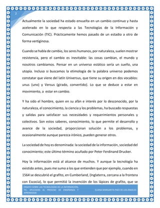 ENSAYO SOBRE LAS TECNOLOGÍAS DE LA INFORMACIÓN,
TIC, APLICADAS AL PROCESO DE ENSEÑANZA Y
APRENDIZAJE
ELIANA MARGARITA PAÉZ DE LOS ÁNGELES
2
Actualmente la sociedad ha estado envuelta en un cambio continuo y hasta
acelerado en lo que respecta a las Tecnologías de la Información y
Comunicación (TIC). Prácticamente hemos pasado de un estadio a otro de
forma vertiginosa.
Cuando se habla de cambio, los seres humanos, por naturaleza, suelen mostrar
resistencia, pero el cambio es inevitable: las cosas cambian, el mundo y
nosotros cambiamos. Pensar en un universo estático sería un sueño, una
utopía. Incluso si buscamos la etimología de la palabra universo podemos
constatar que viene del latín Universus, que tiene su origen en dos vocablos:
unus (uno) y Versus (girado, convertido). Lo que se deduce a estar en
movimiento, a estar en cambio.
Y ha sido el hombre, quien en su afán e interés por lo desconocido, por la
naturaleza, el conocimiento, la ciencia y los problemas, ha buscado respuestas
y salidas para satisfacer sus necesidades y requerimientos personales y
colectivos. Son estos saberes, conocimiento, lo que permite el desarrollo y
avance de la sociedad, proporcionan solución a los problemas, y
ocasionalmente aunque parezca irónico, pueden generar otros.
La sociedad de hoy es denominada: la sociedad de la información, sociedad del
conocimiento; este último término acuñado por Peter Ferdinand Drucker.
Hoy la información está al alcance de muchos. Y aunque la tecnología ha
existido antes, pues me sumo a los que entienden que por ejemplo, cuando en
1564 se descubrió el grafito, en Cumberland, (Inglaterra, cercana a la frontera
con Escocia), lo que permitió la invención de los lápices de grafito, que se
 