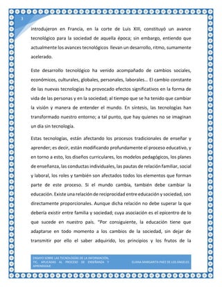 ENSAYO SOBRE LAS TECNOLOGÍAS DE LA INFORMACIÓN,
TIC, APLICADAS AL PROCESO DE ENSEÑANZA Y
APRENDIZAJE
ELIANA MARGARITA PAÉZ DE LOS ÁNGELES
3
introdujeron en Francia, en la corte de Luis XIII, constituyó un avance
tecnológico para la sociedad de aquella época; sin embargo, entiendo que
actualmente los avances tecnológicos llevan un desarrollo, ritmo, sumamente
acelerado.
Este desarrollo tecnológico ha venido acompañado de cambios sociales,
económicos, culturales, globales, personales, laborales… El cambio constante
de las nuevas tecnologías ha provocado efectos significativos en la forma de
vida de las personas y en la sociedad; al tiempo que se ha tenido que cambiar
la visión y manera de entender el mundo. En síntesis, las tecnologías han
transformado nuestro entorno; a tal punto, que hay quienes no se imaginan
un día sin tecnología.
Estas tecnologías, están afectando los procesos tradicionales de enseñar y
aprender; es decir, están modificando profundamente el proceso educativo, y
en torno a esto, los diseños curriculares, los modelos pedagógicos, los planes
de enseñanza, las conductas individuales, las pautas de relación familiar, social
y laboral, los roles y también son afectados todos los elementos que forman
parte de este proceso. Si el mundo cambia, también debe cambiar la
educación. Existe una relación de reciprocidad entre educación y sociedad, son
directamente proporcionales. Aunque dicha relación no debe superar la que
debería existir entre familia y sociedad; cuya asociación es el epicentro de lo
que sucede en nuestro país. “Por consiguiente, la educación tiene que
adaptarse en todo momento a los cambios de la sociedad, sin dejar de
transmitir por ello el saber adquirido, los principios y los frutos de la
 