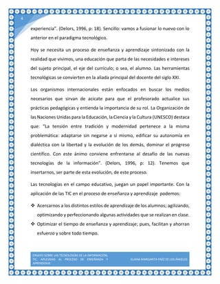 ENSAYO SOBRE LAS TECNOLOGÍAS DE LA INFORMACIÓN,
TIC, APLICADAS AL PROCESO DE ENSEÑANZA Y
APRENDIZAJE
ELIANA MARGARITA PAÉZ DE LOS ÁNGELES
4
experiencia”. (Delors, 1996, p: 18). Sencillo: vamos a fusionar lo nuevo con lo
anterior en el paradigma tecnológico.
Hoy se necesita un proceso de enseñanza y aprendizaje sintonizado con la
realidad que vivimos, una educación que parta de las necesidades e intereses
del sujeto principal, el eje del currículo; o sea, el alumno. Las herramientas
tecnológicas se convierten en la aliada principal del docente del siglo XXI.
Los organismos internacionales están enfocados en buscar los medios
necesarios que sirvan de acicate para que el profesorado actualice sus
prácticas pedagógicas y entienda la importancia de su rol. La Organización de
las Naciones Unidas para la Educación, la Ciencia y la Cultura (UNESCO) destaca
que: “La tensión entre tradición y modernidad pertenece a la misma
problemática: adaptarse sin negarse a sí mismo, edificar su autonomía en
dialéctica con la libertad y la evolución de los demás, dominar el progreso
científico. Con este ánimo conviene enfrentarse al desafío de las nuevas
tecnologías de la información”. (Delors, 1996, p: 12). Tenemos que
insertarnos, ser parte de esta evolución, de este proceso.
Las tecnologías en el campo educativo, juegan un papel importante. Con la
aplicación de las TIC en el proceso de enseñanza y aprendizaje podemos:
 Acercarnos a los distintos estilos de aprendizaje de los alumnos; agilizando,
optimizando y perfeccionando algunas actividades que se realizan en clase.
 Optimizar el tiempo de enseñanza y aprendizaje; pues, facilitan y ahorran
esfuerzo y sobre todo tiempo.
 