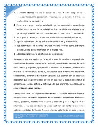 ENSAYO SOBRE LAS TECNOLOGÍAS DE LA INFORMACIÓN,
TIC, APLICADAS AL PROCESO DE ENSEÑANZA Y
APRENDIZAJE
ELIANA MARGARITA PAÉZ DE LOS ÁNGELES
5
 Mejorar la interacción entre los estudiantes; ya no hay que acaparar ideas
y conocimiento, sino compartirlos y realizarlos en común. El trabajo es
colaborativo, no competitivo.
 Tener una mayor y mejor asimilación de los contenidos; permitiendo
realizar tareas de una forma más ágil y eficaz, esto hace que el proceso de
aprendizaje sea más efectivo. El alumno puede construir su conocimiento.
 Servir para el desarrollo de las capacidades individuales de los alumnos.
 Agilizar y contribuir con los procesos de orientación y la evaluación.
 Nos aproximan a la realidad simulada, cuando factores como el tiempo,
recursos, entre otros, interfieren en el mundo real.
 Además de provocar la satisfacción de los alumnos.
Pero para poder aprovechar las TIC en el proceso de enseñanza y aprendizaje,
se necesitan docentes competentes, abiertos, innovadores, capaces de crear
ideas nuevas y originales, que posean la habilidad para acceder, discriminar y
procesar la información; es decir, aprovechar esta información, recabarla,
seleccionarla, ordenarla, manejarla y utilizarla; que cuenten con las destrezas
necesarias que les permitan ser ‘coach’ en sus aulas y puedan desarrollar el
pensamiento lógico, crítico y reflexivo de sus alumnos, inspirándoles a
emprender un nuevo mundo...
La educación tiene una responsabilidad frente a la tradición.Tradicionalmente,
en los sistemas educativos el proceso de enseñanza se desarrollaba de manera
pasiva, prescrita, reproductiva, segura y mediada por la adquisición de
información. Hoy ese paradigma no funciona al cien por ciento y si queremos
obtener resultados distintos a los que estamos obteniendo en este proceso,
 