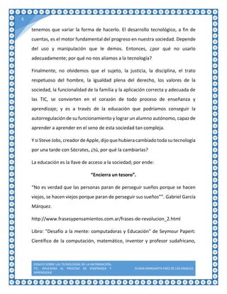 ENSAYO SOBRE LAS TECNOLOGÍAS DE LA INFORMACIÓN,
TIC, APLICADAS AL PROCESO DE ENSEÑANZA Y
APRENDIZAJE
ELIANA MARGARITA PAÉZ DE LOS ÁNGELES
6
tenemos que variar la forma de hacerlo. El desarrollo tecnológico, a fin de
cuentas, es el motor fundamental del progreso en nuestra sociedad. Depende
del uso y manipulación que le demos. Entonces, ¿por qué no usarlo
adecuadamente; por qué no nos aliamos a la tecnología?
Finalmente, no olvidemos que el sujeto, la justicia, la disciplina, el trato
respetuoso del hombre, la igualdad plena del derecho, los valores de la
sociedad, la funcionalidad de la familia y la aplicación correcta y adecuada de
las TIC, se convierten en el corazón de todo proceso de enseñanza y
aprendizaje; y es a través de la educación que podríamos conseguir la
autorregulación de su funcionamiento y lograr un alumno autónomo, capaz de
aprender a aprender en el seno de esta sociedad tan compleja.
Y si Steve Jobs, creador de Apple, dijo que hubiera cambiado toda su tecnología
por una tarde con Sócrates, ¿tú, por qué la cambiarías?
La educación es la llave de acceso a la sociedad; por ende:
“Encierra un tesoro”.
“No es verdad que las personas paran de perseguir sueños porque se hacen
viejos, se hacen viejos porque paran de perseguir sus sueños””. Gabriel García
Márquez.
http://www.frasesypensamientos.com.ar/frases-de-revolucion_2.html
Libro: "Desafío a la mente: computadoras y Educación" de Seymour Papert:
Científico de la computación, matemático, inventor y profesor sudafricano,
 