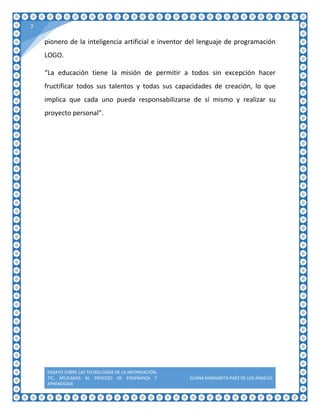ENSAYO SOBRE LAS TECNOLOGÍAS DE LA INFORMACIÓN,
TIC, APLICADAS AL PROCESO DE ENSEÑANZA Y
APRENDIZAJE
ELIANA MARGARITA PAÉZ DE LOS ÁNGELES
7
pionero de la inteligencia artificial e inventor del lenguaje de programación
LOGO.
“La educación tiene la misión de permitir a todos sin excepción hacer
fructificar todos sus talentos y todas sus capacidades de creación, lo que
implica que cada uno pueda responsabilizarse de sí mismo y realizar su
proyecto personal”.
 