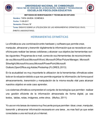 HERRAMIENTAS OFIMÁTICAS
La ofimática es una combinaciónentre hardware y software que permite crear,
manipular, almacenar y transmitir digitalmente la información que se necesita en una
oficina para realizar las tareas cotidianas y alcanzar sus objetivo,las herramientas son
las siguientes: Programas de e-mail, correo de voz,Herramientas de reconocimiento
de voz,MicrosoftExcel,MicrosoftWord,MicrosoftOffice Picture Manager, Microsoft
Silverlight,MicrosoftAccess,MicrosoftPowerPoint,Microsoft
Outlook,OpenOffice.org,Adobe,Photoshop (FLORES,2013)
En la acutualidad es muy importante la utilizacion de la herramientas ofimaticas sobre
todo en la eduaciondebido a que nos permite organizar la información,de forma que el
almacenamiento, transmisión y manipulación de la misma resulta vital para alcanzar
nuestros objetivo en este caso aprender.
Los sistemas ofimáticos comprenden el conjunto de tecnologías que permiten realizar
una gestión eficiente de la información almacenada de forma digital, ya sea
textos, tablas, notas, imágenes, entre otros. (Muñoz, 2011)
Yo uso en mis tareas de manera muy frecuente porque permiten idear,crear, manipular,
transmitir y almacenar información necesaria en una tarea , es mas facil ya que estan
conectadas a una red local y/o a Internet.
UNIVERSIDAD NACIONAL DE CHIMBORAZO
FACULTAD DE CIENCIAS DE LA EDUCACIÓN, HUMANAS Y TECNOLÓGICAS
ESCUELA DE PSICOLOGÍA EDUCATIVA
METODOS DE INVESTIGACIÓN Y TÉCNICAS DE ESTUDIO
Nombre: TAPIA GAVIDIA DOMÉNICA
Fecha: 11-06-2017
Semestre:Primero “B”
Tema: ENSAYO SOBRE LA UTILIZACIÓN DE LAS HERRAMIENTAS OFIMÁTICAS EN EL
ÁMBITO UNIVERSITARIO.
 