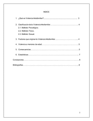 2 
INDICE 
1. ¿Qué es Violencia Intrafamiliar?..................................................................... 3 
2. Clasificación de la Violencia Intrafamiliar………………………………………. 4 
2.1. Maltrato Psicológico. 
2.2. Maltrato Físico. 
2.3. Maltrato Sexual. 
3. Factores que originan la Violencia Intrafamiliar……………………………….. 4 
4. Violencia a menores de edad…………………………………………………… 5 
5. Consecuencias……………………………………………………………………. 5 
6. Estadísticas……………………………………………………………………….. 7 
Conclusiones………………………………………………………………………………. 8 
Bibliografías……………………………………………………………………………….. 9 
 