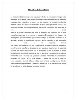 3 
VIOLENCIA INTRAFAMILIAR 
La violencia intrafamiliar refiere a los actos violentos cometidos en un hogar entre 
miembros de la familia. Aunque es considerada principalmente como un fenómeno 
exclusivamente masculino en contra de las mujeres, la violencia intrafamiliar 
también sucede con los niños maltratados muchas veces por abuso sexual y con 
acciones verbales y/o psicológicas que pueden ser cometidas por personas de 
ambos sexos. 
Aunque no puede afirmarse que toda la violencia sea cometida por el sexo 
masculino, ocurre así en la mayoría de los casos. En ocasiones son el padre y la 
madre juntos quienes cometen agresiones a sus hijos. El fratricidio, asesinato de un 
hermano, también es considerado como un hecho frecuente en las sociedades 
y parte de la violencia familiar. 
Una de las principales causas son los efectos de la crisis económica en México, 
por el momento las oficinas de gobierno han reportado altos índices de violencia. 
Se cree que están relacionados con el desempleo y con los niveles de estrés 
producidos por la creciente pobreza, la cual es uno de los indicadores de la violencia 
intrafamiliar. Las personas que ejercen la violencia intrafamiliar recurrentemente 
coinciden en haber tenido una infancia carente de cariño y atención, 
pero situaciones como la falta de trabajo o un contexto social y laboral violento, 
acentúan este comportamiento. Otra causa común que se ha encontrado en México 
de la violencia en la familia es el abuso del alcohol. 
 