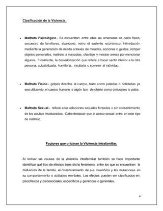 4 
Clasificación de la Violencia: 
 Maltrato Psicológico.- Se encuentran entre ellos las amenazas de daño físico, 
secuestro de familiares, abandono, retiro el sustento económico. Intimidación 
mediante la generación de miedo a través de miradas, acciones o gestos, romper 
objetos personales, maltrato a mascotas, chantaje y mostrar armas por mencionar 
algunos. Finalmente, la desvalorización que refiere a hacer sentir inferior a la otra 
persona, culpabilizarla, humillarla, insultarla o someter al individuo. 
 Maltrato Físico.- golpes directos al cuerpo, tales como patadas o bofetadas ya 
sea utilizando el cuerpo humano o algún tipo de objeto como cinturones o palos. 
 Maltrato Sexual.- refiere a las relaciones sexuales forzadas o sin consentimiento 
de los adultos involucrados. Cabe destacar que el acoso sexual entra en este tipo 
de maltrato. 
Factores que originan la Violencia Intrafamiliar. 
Al revisar las causas de la violencia intrafamiliar también se hace importante 
identificar qué tipo de efectos tiene dicho fenómeno, entre los que se encuentran: la 
disfunción de la familia, el distanciamiento de sus miembros y las mutaciones en 
su comportamiento o actitudes mentales. Los efectos pueden ser clasificados en: 
psicofísicos y psicosociales, específicos y genéricos o generales. 
 