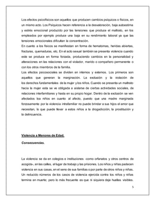 Los efectos psicofísicos son aquellos que producen cambios psíquicos o físicos, en 
un mismo acto. Los Psíquicos hacen referencia a la desvaloración, baja autoestima 
y estrés emocional producido por las tensiones que produce el maltrato, en los 
empleados por ejemplo produce una baja en su rendimiento laboral ya que las 
tensiones emocionales dificultan la concentración. 
En cuanto a los físicos se manifiestan en forma de hematomas, heridas abiertas, 
fracturas, quemaduras, etc. En el acto sexual también se presenta violencia cuando 
este se produce en forma forzada, produciendo cambios en la personalidad y 
alteraciones en las relaciones con el violador, marido o compañero permanente o 
con los otros miembros de la familia. 
Los efectos psicosociales se dividen en internos y externos. Los primeros son 
aquellos que generan la marginación. La exclusión y la violación de 
los derechos fundamentales de la mujer y los niños. Cuando se presenta un maltrato 
hacia la mujer esta se ve obligada a aislarse de ciertas actividades sociales, de 
relaciones interfamiliares y hasta en su propio hogar. Dentro de la exclusión se ven 
afectados loa niños en cuanto al afecto, puesto que una madre marginada 
forzosamente por la violencia intrafamiliar no puede brindar a sus hijos el amor que 
necesitan, lo que puede llevar a estos niños a la drogadicción, la prostitución y 
la delincuencia. 
5 
Violencia a Menores de Edad. 
Consecuencias. 
La violencia se da en colegios e instituciones -como orfanatos y otros centros de 
acogida-, en las calles, el lugar de trabajo y las prisiones. Los niños y niñas padecen 
violencia en sus casas, en el seno de sus familias o por parte de otros niños y niñas. 
Un reducido números de los casos de violencia ejercida contra los niños y niñas 
termina en muerte; pero lo más frecuente es que ni siquiera deje huellas visibles. 
 