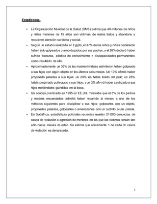 7 
Estadísticas. 
 La Organización Mundial de la Salud (OMS) estima que 40 millones de niños 
y niñas menores de 15 años son víctimas de malos tratos y abandono y 
requieren atención sanitaria y social. 
 Según un estudio realizado en Egipto, el 37% de los niños y niñas declararon 
haber sido golpeados o amordazados por sus padres, y el 26% declaró haber 
sufrido fracturas, pérdida de conocimiento o discapacidades permanentes 
como resultado de ello. 
 Aproximadamente un 36% de las madres hindúes admitieron haber golpeado 
a sus hijos con algún objeto en los últimos seis meses. Un 10% afirmó haber 
propinado patadas a sus hijos; un 29% les había tirado del pelo; un 28% 
había propinado puñetazos a sus hijos; y un 3% afirmó haber castigado a sus 
hijos metiéndoles guindillas en la boca. 
 Un sondeo practicado en 1995 en EE.UU. mostraba que el 5% de los padres 
y madres encuestados admitió haber recurrido al menos a uno de los 
métodos siguientes para disciplinar a sus hijos: golpearles con un objeto, 
propinarles patadas, golpearles o amenazarles con un cuchillo o una pistola. 
 En Sudáfrica, estadísticas policiales recientes revelan 21.000 denuncias de 
casos de violación o agresión de menores en los que las víctimas tenían tan 
sólo nueve meses de edad. Se estima que únicamente 1 de cada 36 casos 
de violación es denunciado. 
 