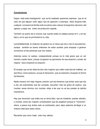 8 
Conclusiones 
Según toda esta investigación que se ha realizado queremos expresar que en el 
caso de que alguien sufra algún tipo de agresión o amenaza, debe dirigirse ante 
cualquier comisaria de familia ante la policía para colocar el respectivo denuncio del 
agresor y exigir una orden de protección urgente. 
También se quiere dar a conocer que cuando estés en peligro piensa en ti y en tus 
hijos y en lo que es primordial en tu vida. 
Lamentablemente la violencia de género es un tema que día a día lo escuchamos, 
aunque también es bueno enterarse de estos asuntos para empezar a generar 
conciencia en las personas que nos rodean. 
Además nunca te vuelvas codependiente porque es lo más grave que un ser 
humano puede hacer, porque el agresor se aprovecha de esa situación y envés de 
mejorar hace empeorar la situación. 
El consejo que se les debe de dar a las mujeres que sufren este tipo de maltrato, ya 
sea físico, como psíquico, es que lo denuncien, que se asesoren y busquen la forma 
de liberarse. 
Nadie merece vivir bajo ninguna presión, por eso tenemos que luchar para que día 
a día, las autoridades que les compete, escuchen más los gritos de súplica, que 
muchas veces termina con muchas vidas a las que no se les prestan la debida 
importancia. 
Hay que reconocer que antes era un tema tabú, que se mantenía puertas adentro, 
y muchas veces las mujeres consideraban que les pegaban porque lo "merecían", 
ahora, a pasos muy lentos esto va cambiando, pero, lejos estamos de llegar a un 
amparo total para estos casos. 
Recuerda que como mujer eres muy valiosa. 
 