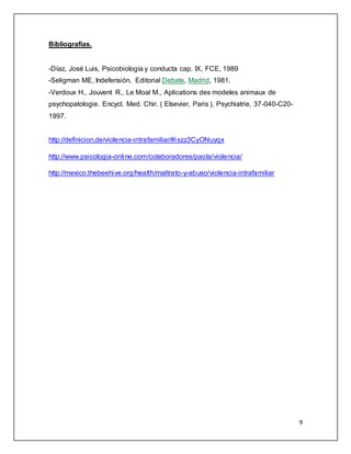 9 
Bibliografías. 
-Díaz, José Luis, Psicobiología y conducta cap. IX, FCE, 1989 
-Seligman ME, Indefensión, Editorial Debate, Madrid, 1981. 
-Verdoux H., Jouvent R., Le Moal M., Aplications des modeles animaux de 
psychopatologie. Encycl. Med. Chir. ( Elsevier, Paris ), Psychiatrie, 37-040-C20- 
1997. 
http://definicion.de/violencia-intrafamiliar/#ixzz3CyONuyqx 
http://www.psicologia-online.com/colaboradores/paola/violencia/ 
http://mexico.thebeehive.org/health/maltrato-y-abuso/violencia-intrafamiliar 
