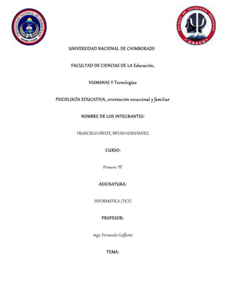 UNIVERSIDAD NACIONAL DE CHIMBORAZO
FACULTAD DE CIENCIAS DE LA Educación,
HUMANAS Y Tecnologías
PSICOLOGÍA EDUCATIVA, orientación vocacional y familiar
NOMBRE DE LOS INTEGRANTES:
FRANCISCO OÑATE, BRYAN HERNÁNDEZ
CURSO:
Primero “B”
ASIGNATURA:
INFORMÁTICA (TICS)
PROFESOR:
mgs. Fernando Guffante
TEMA:
 