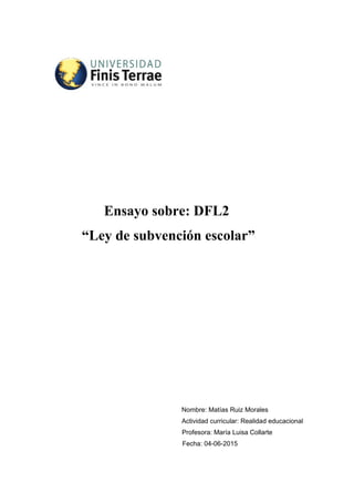 Ensayo sobre: DFL2
“Ley de subvención escolar”
Nombre: Matías Ruiz Morales
Actividad curricular: Realidad educacional
Profesora: María Luisa Collarte
Fecha: 04-06-2015
 