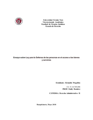 Universidad Fermín Toro
Vicerrectorado Académico
Facultad de Ciencias Jurídicas
Escuela de Derecho
Ensayo sobre Ley para la Defensa de las personas en el acceso a los bienes
y servicios
Estudiante: Reinaldo Mogollón
CI.: V-14.749.490
PROF: Emily Ramirez
CÁTEDRA: Derecho Administrativo II
Barquisimeto, Mayo 2018
 