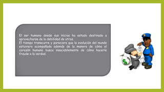 El ser humano desde sus inicios ha estado destinado a
aprovecharse de la debilidad de otros.
El tiempo transcurre y pareciera que la evolución del mundo
estuviera acompañada además de la manera de cómo el
corazón humano busca insaciablemente de cómo hacerle
fraude a la verdad.
 