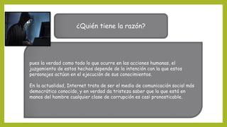 ¿Quién tiene la razón?
pues la verdad como todo lo que ocurre en las acciones humanas, el
juzgamiento de estos hechos depende de la intención con la que estos
personajes actúan en el ejecución de sus conocimientos.
En la actualidad, Internet trata de ser el medio de comunicación social más
democrático conocido, y en verdad da tristeza saber que lo que está en
manos del hombre cualquier clase de corrupción es casi pronosticable.
 