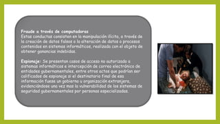 Fraude a través de computadoras
Estas conductas consisten en la manipulación ilícita, a través de
la creación de datos falsos o la alteración de datos o procesos
contenidos en sistemas informáticos, realizada con el objeto de
obtener ganancias indebidas.
Espionaje: Se presentan casos de acceso no autorizado a
sistemas informáticos e intercepción de correo electrónico de
entidades gubernamentales, entre otros actos que podrían ser
calificados de espionaje si el destinatario final de esa
información fuese un gobierno u organización extranjera,
evidenciándose una vez mas la vulnerabilidad de los sistemas de
seguridad gubernamentales por personas especializadas.
 