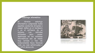 Sabotaje informático
El término sabotaje
informático comprende todas
aquellas conductas dirigidas a
causar daños en el hardware
o en el software de un
sistema. Los métodos
utilizados para causar
destrozos en los sistemas
informáticos son de índole
muy variada y han ido
evolucionando hacia técnicas
cada vez más sofisticadas y
de difícil detección.
 