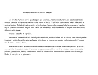 ENSAYO SOBRE LOS DERECHOS HUMANOS
Los derechos humanos son las garantías para que podamos vivir como seres humanos, sin la declaración de los
derechos humanos, no podríamos tener una buena calidad de vida, y no podríamos desarrollarnos nuestra inteligencia y
nuestros talentos. Mediante la implementación de los derechos el gobierno les asegura a todas las personas sin importan
ninguna condición social, raza, religión, sexo, cultura que sean tratados de la misma forma sin ninguna clase de exclusión
ni discriminación alguna.
derecho a la libertad de expresión.
este derecho establece que toda persona pueda expresarse, sin recibir ningún tipo de sanción, como también permite
investigas y recibir información, opinar y difundirla sin limitación de fronteras por cualquier medio de expresión. Pero este
derecho a la ves tiene sus límites.
generalmente cuando expresamos nuestras ideas u opiniones sobre un tema lo hacemos sin pensar a veces trae
consecuencias al no saber expresar de la manera correcta nuestras palabras cuando se trata de expresarnos antes las
personas, ya sea verbal, artístico o mediante los medios de comunicación, debemos saber que todo tiene un límite y la
libertad de expresión no es la exención.
 