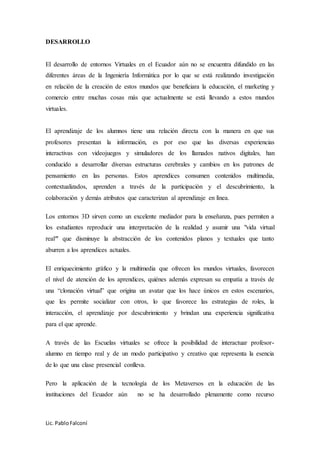 Lic. PabloFalconí
DESARROLLO
El desarrollo de entornos Virtuales en el Ecuador aún no se encuentra difundido en las
diferentes áreas de la Ingeniería Informática por lo que se está realizando investigación
en relación de la creación de estos mundos que beneficiara la educación, el marketing y
comercio entre muchas cosas más que actualmente se está llevando a estos mundos
virtuales.
El aprendizaje de los alumnos tiene una relación directa con la manera en que sus
profesores presentan la información, es por eso que las diversas experiencias
interactivas con videojuegos y simuladores de los llamados nativos digitales, han
conducido a desarrollar diversas estructuras cerebrales y cambios en los patrones de
pensamiento en las personas. Estos aprendices consumen contenidos multimedia,
contextualizados, aprenden a través de la participación y el descubrimiento, la
colaboración y demás atributos que caracterizan al aprendizaje en línea.
Los entornos 3D sirven como un excelente mediador para la enseñanza, pues permiten a
los estudiantes reproducir una interpretación de la realidad y asumir una "vida virtual
real" que disminuye la abstracción de los contenidos planos y textuales que tanto
aburren a los aprendices actuales.
El enriquecimiento gráfico y la multimedia que ofrecen los mundos virtuales, favorecen
el nivel de atención de los aprendices, quiénes además expresan su empatía a través de
una “clonación virtual” que origina un avatar que los hace únicos en estos escenarios,
que les permite socializar con otros, lo que favorece las estrategias de roles, la
interacción, el aprendizaje por descubrimiento y brindan una experiencia significativa
para el que aprende.
A través de las Escuelas virtuales se ofrece la posibilidad de interactuar profesor-
alumno en tiempo real y de un modo participativo y creativo que representa la esencia
de lo que una clase presencial conlleva.
Pero la aplicación de la tecnología de los Metaversos en la educación de las
instituciones del Ecuador aún no se ha desarrollado plenamente como recurso
 