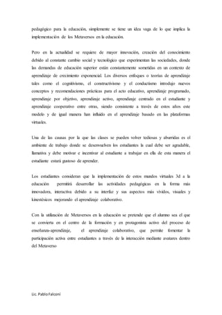 Lic. PabloFalconí
pedagógico para la educación, simplemente se tiene un idea vaga de lo que implica la
implementación de los Metaversos en la educación.
Pero en la actualidad se requiere de mayor innovación, creación del conocimiento
debido al constante cambio social y tecnológico que experimentan las sociedades, donde
las demandas de educación superior están constantemente sometidas en un contexto de
aprendizaje de crecimiento exponencial. Los diversos enfoques o teorías de aprendizaje
tales como el cognitivismo, el constructivismo y el conductismo introdujo nuevos
conceptos y recomendaciones prácticas para el acto educativo, aprendizaje programado,
aprendizaje por objetivo, aprendizaje activo, aprendizaje centrado en el estudiante y
aprendizaje cooperativo entre otras, siendo consistente a través de estos años este
modelo y de igual manera han influido en el aprendizaje basado en las plataformas
virtuales.
Una de las causas por la que las clases se pueden volver tediosas y aburridas es el
ambiente de trabajo donde se desenvuelven los estudiantes la cual debe ser agradable,
llamativa y debe motivar e incentivar al estudiante a trabajar en ella de esta manera el
estudiante estará gustoso de aprender.
Los estudiantes consideran que la implementación de estos mundos virtuales 3d a la
educación permitirá desarrollar las actividades pedagógicas en la forma más
innovadora, interactiva debido a su interfaz y sus aspectos más vívidos, visuales y
kinestésicos mejorando el aprendizaje colaborativo.
Con la utilización de Metaversos en la educación se pretende que el alumno sea el que
se convierta en el centro de la formación y en protagonista activo del proceso de
enseñanza-aprendizaje, el aprendizaje colaborativo, que permite fomentar la
participación activa entre estudiantes a través de la interacción mediante avatares dentro
del Metaverso
 